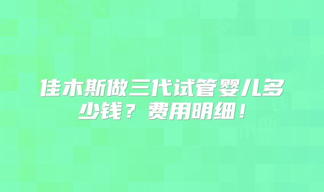 佳木斯做三代试管婴儿多少钱？费用明细！