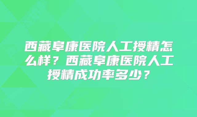 西藏阜康医院人工授精怎么样？西藏阜康医院人工授精成功率多少？