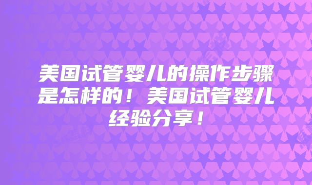 美国试管婴儿的操作步骤是怎样的！美国试管婴儿经验分享！