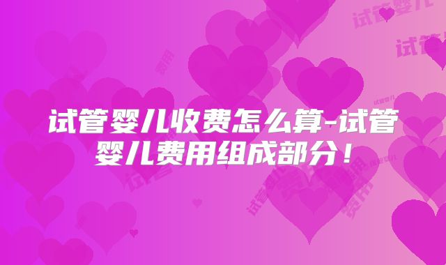 试管婴儿收费怎么算-试管婴儿费用组成部分！