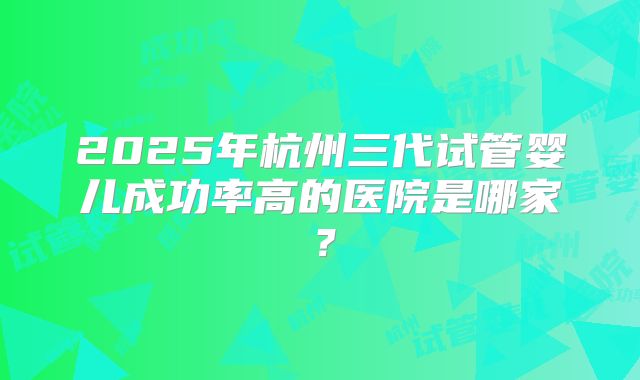 2025年杭州三代试管婴儿成功率高的医院是哪家？