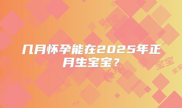 几月怀孕能在2025年正月生宝宝？