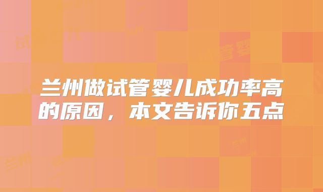 兰州做试管婴儿成功率高的原因,本文告诉你五点