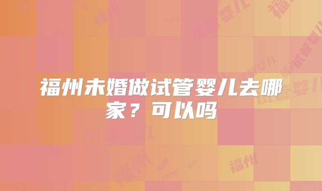 福州未婚做试管婴儿去哪家?可以吗