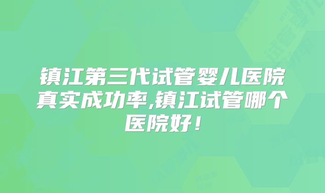 镇江第三代试管婴儿医院真实成功率,镇江试管哪个医院好！