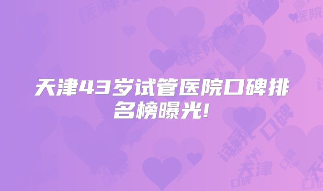 天津43岁试管医院口碑排名榜曝光!
