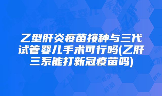 乙型肝炎疫苗接种与三代试管婴儿手术可行吗(乙肝三系能打新冠疫苗吗)