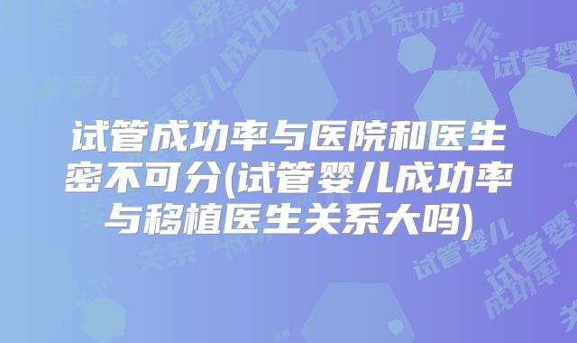 试管成功率与医院和医生密不可分(试管婴儿成功率与移植医生关系大吗)