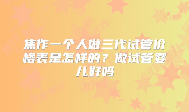 焦作一个人做三代试管价格表是怎样的？做试管婴儿好吗