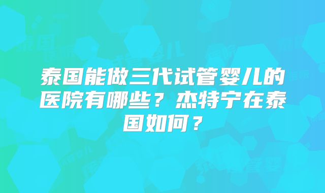 泰国能做三代试管婴儿的医院有哪些？杰特宁在泰国如何？