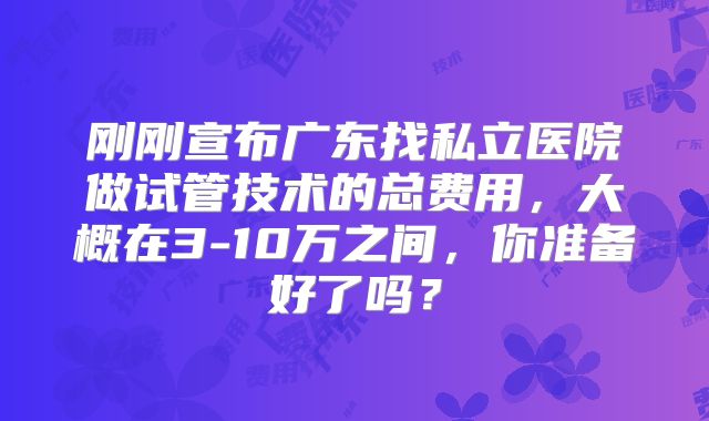 刚刚宣布广东找私立医院做试管技术的总费用，大概在3-10万之间，你准备好了吗？