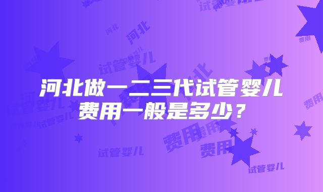 河北做一二三代试管婴儿费用一般是多少?
