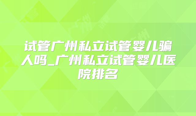 试管广州私立试管婴儿骗人吗_广州私立试管婴儿医院排名