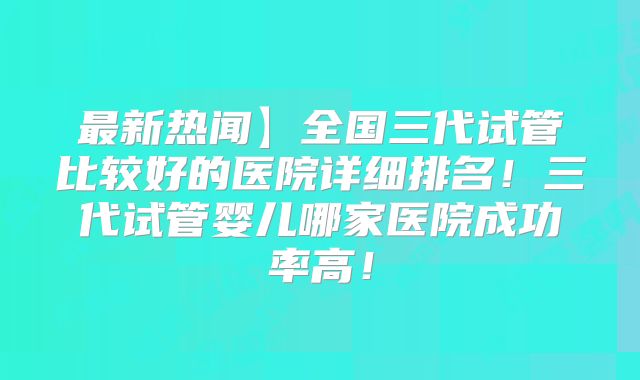最新热闻】全国三代试管比较好的医院详细排名！三代试管婴儿哪家医院成功率高！