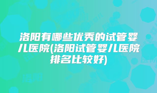 洛阳有哪些优秀的试管婴儿医院(洛阳试管婴儿医院排名比较好)