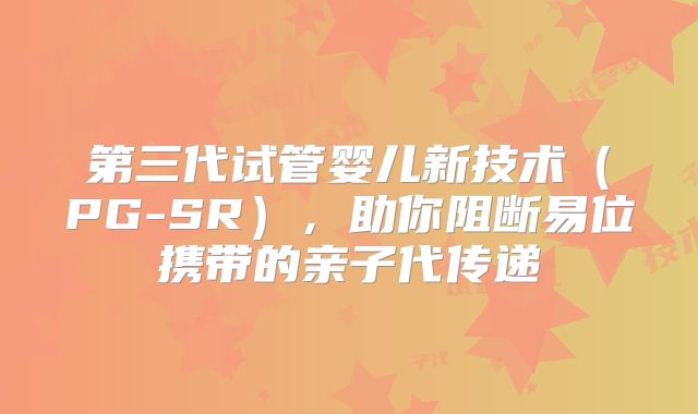 第三代试管婴儿新技术(PG-SR),助你阻断易位携带的亲子代传递