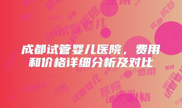 成都试管婴儿医院，费用和价格详细分析及对比