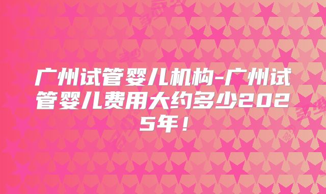 广州试管婴儿机构-广州试管婴儿费用大约多少2025年!