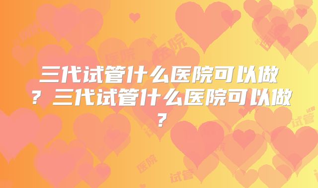 三代试管什么医院可以做?三代试管什么医院可以做?