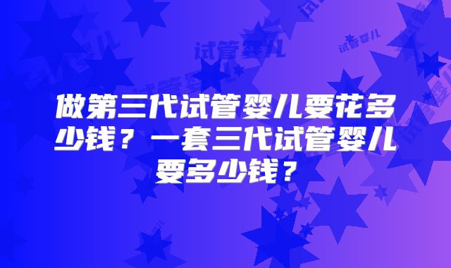 做第三代试管婴儿要花多少钱?一套三代试管婴儿要多少钱?