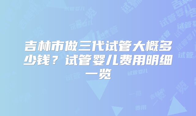 吉林市做三代试管大概多少钱？试管婴儿费用明细一览