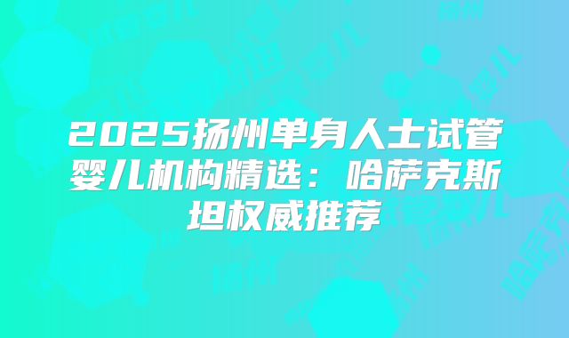 2025扬州单身人士试管婴儿机构精选:哈萨克斯坦权威推荐