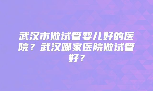武汉市做试管婴儿好的医院？武汉哪家医院做试管好？