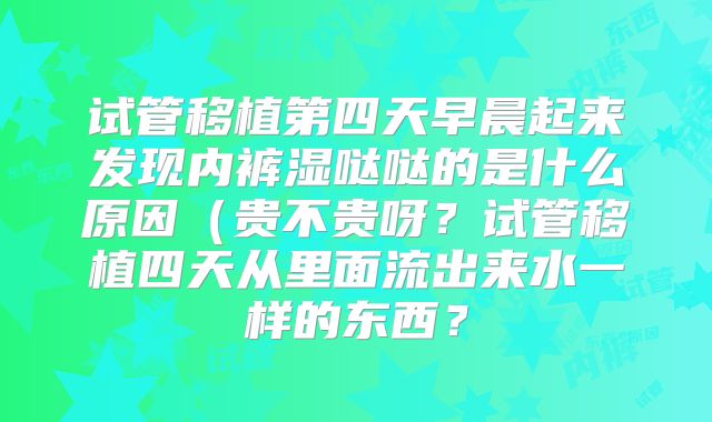 试管移植第四天早晨起来发现内裤湿哒哒的是什么原因(贵不贵呀?试管移植四天从里面流出来水一样的东西?
