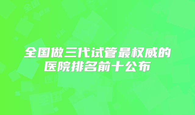 全国做三代试管最权威的医院排名前十公布