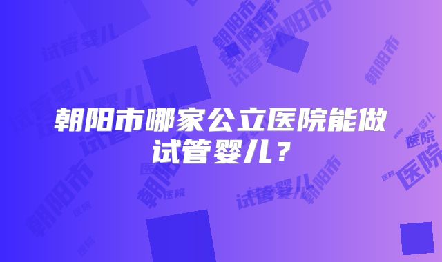 朝阳市哪家公立医院能做试管婴儿？