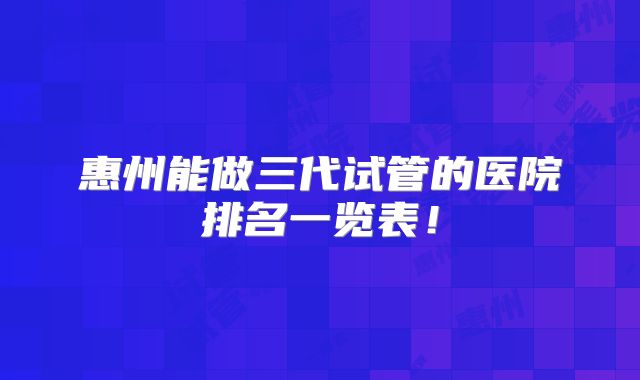 惠州能做三代试管的医院排名一览表!