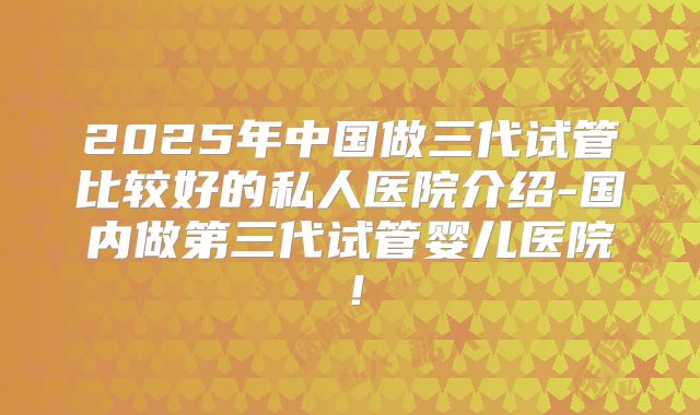 2025年中国做三代试管比较好的私人医院介绍-国内做第三代试管婴儿医院!