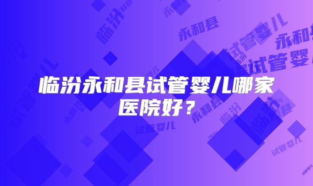 临汾永和县试管婴儿哪家医院好？