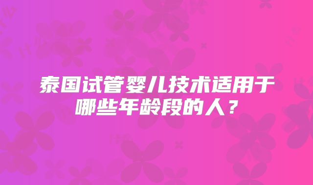 泰国试管婴儿技术适用于哪些年龄段的人？
