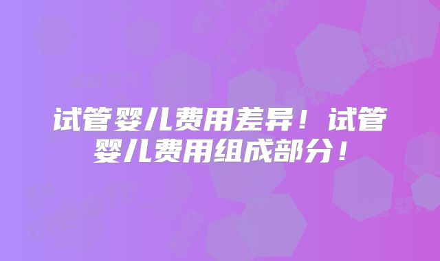 试管婴儿费用差异！试管婴儿费用组成部分！