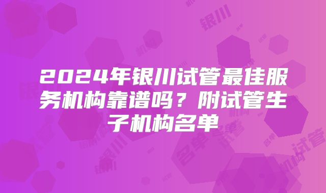 2024年银川试管最佳服务机构靠谱吗？附试管生子机构名单