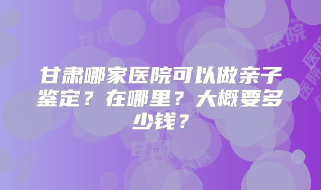 甘肃哪家医院可以做亲子鉴定?在哪里?大概要多少钱?