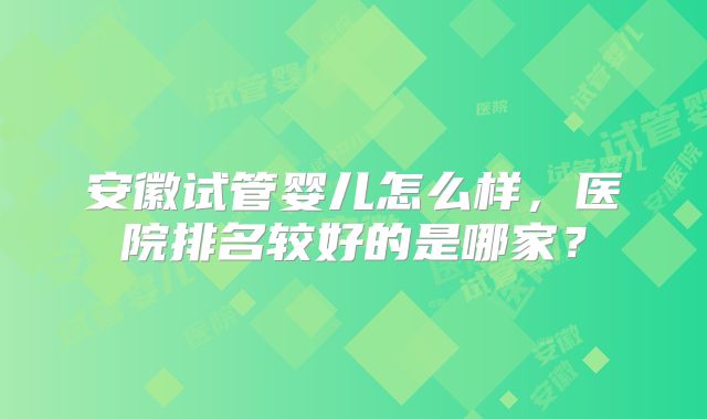 安徽试管婴儿怎么样，医院排名较好的是哪家？