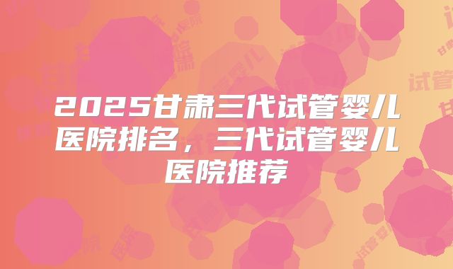 2025甘肃三代试管婴儿医院排名,三代试管婴儿医院推荐