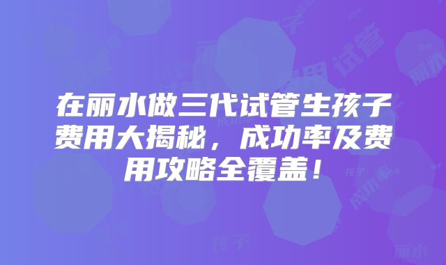 在丽水做三代试管生孩子费用大揭秘，成功率及费用攻略全覆盖！
