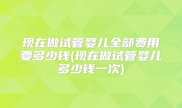 现在做试管婴儿全部费用要多少钱(现在做试管婴儿多少钱一次)