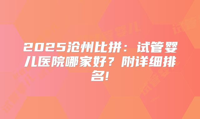 2025沧州比拼:试管婴儿医院哪家好?附详细排名!