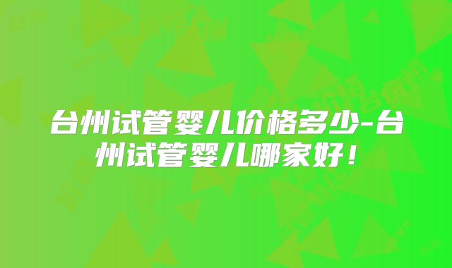 台州试管婴儿价格多少-台州试管婴儿哪家好！
