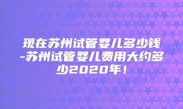 现在苏州试管婴儿多少钱-苏州试管婴儿费用大约多少2020年！