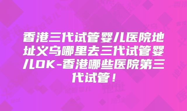 香港三代试管婴儿医院地址义乌哪里去三代试管婴儿OK-香港哪些医院第三代试管！