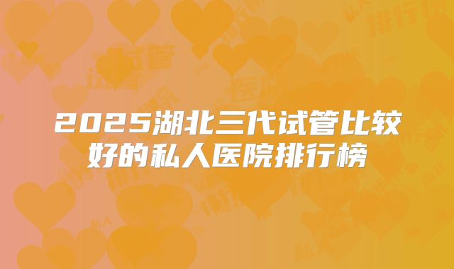 2025湖北三代试管比较好的私人医院排行榜