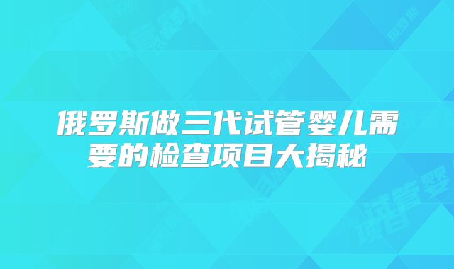 俄罗斯做三代试管婴儿需要的检查项目大揭秘