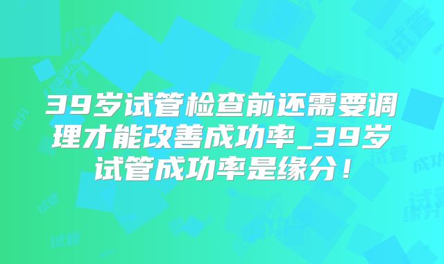 39岁试管检查前还需要调理才能改善成功率_39岁试管成功率是缘分!