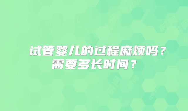 ‌试管婴儿的过程麻烦吗？需要多长时间？