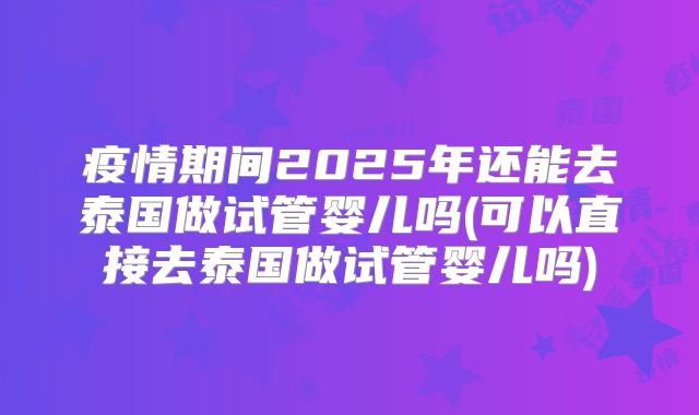 疫情期间2025年还能去泰国做试管婴儿吗(可以直接去泰国做试管婴儿吗)